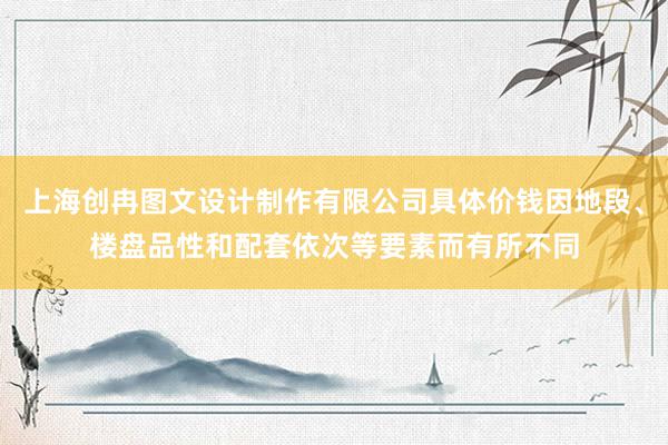 上海创冉图文设计制作有限公司具体价钱因地段、楼盘品性和配套依次等要素而有所不同