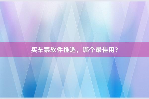 买车票软件推选，哪个最佳用？